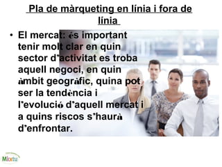 Pla de màrqueting en línia i fora de
línia
• El mercat: és important
tenir molt clar en quin
sector d’activitat es troba
aquell negoci, en quin
àmbit geogràfic, quina pot
ser la tendència i
l’evolució d’aquell mercat i
a quins riscos s’haurà
d’enfrontar.
 