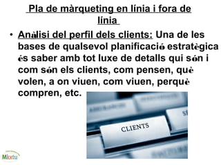 Pla de màrqueting en línia i fora de
línia
• Anàlisi del perfil dels clients: Una de les
bases de qualsevol planificació estratègica
és saber amb tot luxe de detalls qui són i
com són els clients, com pensen, què
volen, a on viuen, com viuen, perquè
compren, etc.
 