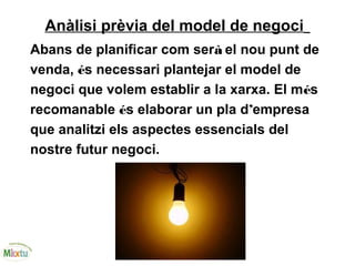 Anàlisi prèvia del model de negoci
Abans de planificar com serà el nou punt de
venda, és necessari plantejar el model de
negoci que volem establir a la xarxa. El més
recomanable és elaborar un pla d’empresa
que analitzi els aspectes essencials del
nostre futur negoci.
 