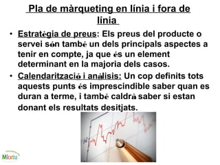 Pla de màrqueting en línia i fora de
línia
• Estratègia de preus: Els preus del producte o
servei són també un dels principals aspectes a
tenir en compte, ja que és un element
determinant en la majoria dels casos.
• Calendarització i anàlisis: Un cop definits tots
aquests punts és imprescindible saber quan es
duran a terme, i també caldrà saber si estan
donant els resultats desitjats.
 