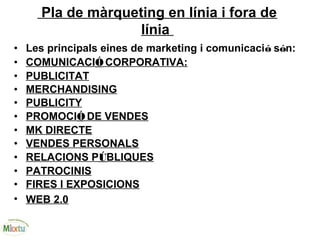 Pla de màrqueting en línia i fora de
línia
• Les principals eines de marketing i comunicació són:
• COMUNICACIÓCORPORATIVA:
• PUBLICITAT
• MERCHANDISING
• PUBLICITY
• PROMOCIÓ DE VENDES
• MK DIRECTE
• VENDES PERSONALS
• RELACIONS PÚBLIQUES
• PATROCINIS
• FIRES I EXPOSICIONS
• WEB 2.0
 
