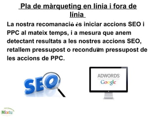 Pla de màrqueting en línia i fora de
línia
La nostra recomanació és iniciar accions SEO i
PPC al mateix temps, i a mesura que anem
detectant resultats a les nostres accions SEO,
retallem pressupost o reconduïm pressupost de
les accions de PPC.
 
 