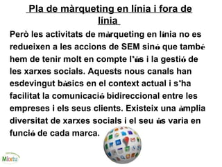 Pla de màrqueting en línia i fora de
línia
Però les activitats de màrqueting en línia no es
redueixen a les accions de SEM sinó que també
hem de tenir molt en compte l’ús i la gestió de
les xarxes socials. Aquests nous canals han
esdevingut bàsics en el context actual i s’ha
facilitat la comunicació bidireccional entre les
empreses i els seus clients. Existeix una àmplia
diversitat de xarxes socials i el seu ús varia en
funció de cada marca.
 