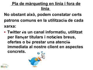 Pla de màrqueting en línia i fora de
línia
No obstant això, podem constatar certs
patrons comuns en la utilització de cada
xarxa:
• Twitter és un canal informatiu, utilitzat
per llançar titulars i notícies breus,
ofertes o bé prestar una atenció
immediata al nostre client en aspectes
concrets.
 