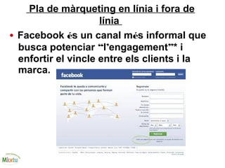 Pla de màrqueting en línia i fora de
línia
• Facebook és un canal més informal que
busca potenciar “l’engagement”* i
enfortir el vincle entre els clients i la
marca.
 
