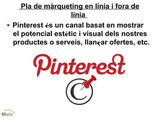 Pla de màrqueting en línia i fora de
línia
• Pinterest és un canal basat en mostrar
el potencial estètic i visual dels nostres
productes o serveis, llançar ofertes, etc.
 