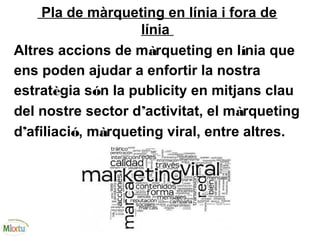 Pla de màrqueting en línia i fora de
línia
Altres accions de màrqueting en línia que
ens poden ajudar a enfortir la nostra
estratègia són la publicity en mitjans clau
del nostre sector d’activitat, el màrqueting
d’afiliació, màrqueting viral, entre altres.
 
