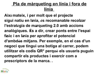 Pla de màrqueting en línia i fora de
línia
Així mateix, i per molt que el projecte
sigui natiu en línia, és recomanable recolzar
l’estratègia de màrqueting 2.0 amb accions
analògiques. És a dir, crear ponts entre l’espai
físic i en línia per aprofitar el potencial
d’ambdós mitjans. Per exemple, en el cas d’un
negoci que tingui una botiga al carrer, podem
utilitzar els codis QR* perquè els usuaris puguin
compartir els productes i exercir com a
prescriptors de la marca. .
 