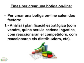 Eïnes per crear una botiga on-line:
• Per crear una botiga on-line calen dos
factors:
1.- Anàlisi i planificació estratègica (com
vendre, quina serà la cadena logística,
com reaccionaran el competidors, com
reaccionaran els distribuïdors, etc).
 