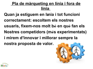 Pla de màrqueting en línia i fora de
línia
Quan ja estiguem en línia i tot funcioni
correctament: escoltem els nostres
usuaris, fixem-nos molt bé en què fan els
Nostres competidors (més experimentats)
i mirem d’innovar i millorar sempre la
nostra proposta de valor.
 
 
