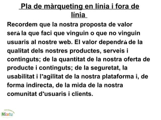 Pla de màrqueting en línia i fora de
línia
Recordem que la nostra proposta de valor
serà la que faci que vinguin o que no vinguin
usuaris al nostre web. El valor dependrà de la
qualitat dels nostres productes, serveis i
continguts; de la quantitat de la nostra oferta de
producte i continguts; de la seguretat, la
usabilitat i l’agilitat de la nostra plataforma i, de
forma indirecta, de la mida de la nostra
comunitat d’usuaris i clients.
 