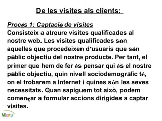 De les visites als clients:
Procés 1: Captació de visites
Consisteix a atreure visites qualificades al
nostre web. Les visites qualificades són
aquelles que procedeixen d’usuaris que són
públic objectiu del nostre producte. Per tant, el
primer que hem de fer és pensar qui és el nostre
públic objectiu, quin nivell sociodemogràfic té,
on el trobarem a Internet i quines són les seves
necessitats. Quan sapiguem tot això, podem
començar a formular accions dirigides a captar
visites.
 