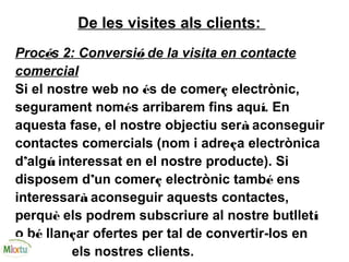 De les visites als clients:
Procés 2: Conversió de la visita en contacte
comercial
Si el nostre web no és de comerç electrònic,
segurament només arribarem fins aquí. En
aquesta fase, el nostre objectiu serà aconseguir
contactes comercials (nom i adreça electrònica
d’algú interessat en el nostre producte). Si
disposem d’un comerç electrònic també ens
interessarà aconseguir aquests contactes,
perquè els podrem subscriure al nostre butlletí
o bé llançar ofertes per tal de convertir-los en
els nostres clients.
 