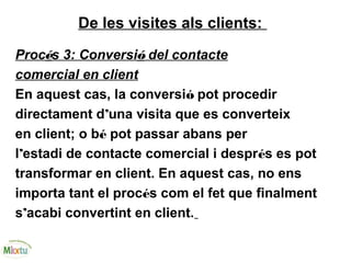 De les visites als clients:
Procés 3: Conversió del contacte
comercial en client
En aquest cas, la conversió pot procedir
directament d’una visita que es converteix
en client; o bé pot passar abans per
l’estadi de contacte comercial i després es pot
transformar en client. En aquest cas, no ens
importa tant el procés com el fet que finalment
s’acabi convertint en client.
 