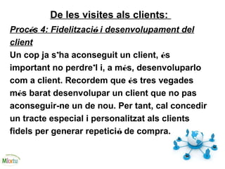 De les visites als clients:
Procés 4: Fidelització i desenvolupament del
client
Un cop ja s’ha aconseguit un client, és
important no perdre’l i, a més, desenvoluparlo
com a client. Recordem que és tres vegades
més barat desenvolupar un client que no pas
aconseguir-ne un de nou. Per tant, cal concedir
un tracte especial i personalitzat als clients
fidels per generar repetició de compra.
 