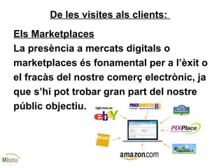 De les visites als clients:
Els Marketplaces
La presència a mercats digitals o
marketplaces és fonamental per a l’èxit o
el fracàs del nostre comerç electrònic, ja
que s’hi pot trobar gran part del nostre
públic objectiu.
 