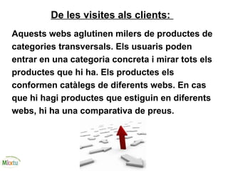De les visites als clients:
Aquests webs aglutinen milers de productes de
categories transversals. Els usuaris poden
entrar en una categoria concreta i mirar tots els
productes que hi ha. Els productes els
conformen catàlegs de diferents webs. En cas
que hi hagi productes que estiguin en diferents
webs, hi ha una comparativa de preus.
 