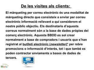 De les visites als clients:
El màrqueting per correu electrònic és una modalitat de
màrqueting directe que consisteix a enviar per correu
electrònic informació rellevant a qui considerem el
nostre públic objectiu. Els destinataris d’aquests
correus normalment són a la base de dades pròpies del
comerç electrònic. Aquesta BBDD es sol crear
normalment a base de compradors i usuaris que s’han
registrat al butlletí electrònic (newsletter)* per rebre
promocions o informació d’interès, tot i que també es
poden contractar enviaments a bases de dades de
tercers.
 