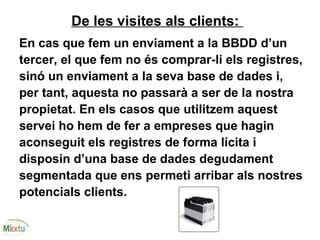De les visites als clients:
En cas que fem un enviament a la BBDD d’un
tercer, el que fem no és comprar-li els registres,
sinó un enviament a la seva base de dades i,
per tant, aquesta no passarà a ser de la nostra
propietat. En els casos que utilitzem aquest
servei ho hem de fer a empreses que hagin
aconseguit els registres de forma lícita i
disposin d’una base de dades degudament
segmentada que ens permeti arribar als nostres
potencials clients.
 