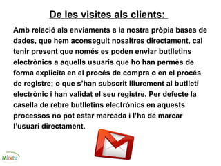De les visites als clients:
Amb relació als enviaments a la nostra pròpia bases de
dades, que hem aconseguit nosaltres directament, cal
tenir present que només es poden enviar butlletins
electrònics a aquells usuaris que ho han permès de
forma explícita en el procés de compra o en el procés
de registre; o que s’han subscrit lliurement al butlletí
electrònic i han validat el seu registre. Per defecte la
casella de rebre butlletins electrónics en aquests
processos no pot estar marcada i l’ha de marcar
l’usuari directament.
 