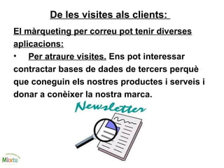 De les visites als clients:
El màrqueting per correu pot tenir diverses
aplicacions:
• Per atraure visites. Ens pot interessar
contractar bases de dades de tercers perquè
que coneguin els nostres productes i serveis i
donar a conèixer la nostra marca.
 