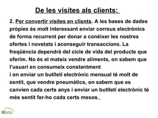 De les visites als clients:
2. Per convertir visites en clients. A les bases de dades
pròpies és molt interessant enviar correus electrònics
de forma recurrent per donar a conèixer les nostres
ofertes i novetats i aconseguir transaccions. La
freqüència dependrà del cicle de vida del producte que
oferim. No és el mateix vendre aliments, on sabem que
l’usuari en consumeix constantment
i on enviar un butlletí electrònic mensual té molt de
sentit, que vendre pneumàtics, on sabem que es
canvien cada certs anys i enviar un butlletí electrònic té
més sentit fer-ho cada certs mesos.
 