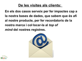 De les visites als clients:
En els dos casos serveix per fer impactes cap a
la nostra bases de dades, que sabem que és afí
al nostre producte, per fer recordatoris de la
nostra marca i col·locar-la al top of
mind del nostres registres.
 