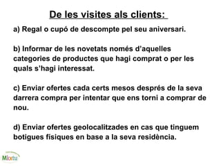 De les visites als clients:
a) Regal o cupó de descompte pel seu aniversari.
b) Informar de les novetats només d’aquelles
categories de productes que hagi comprat o per les
quals s’hagi interessat.
c) Enviar ofertes cada certs mesos després de la seva
darrera compra per intentar que ens torni a comprar de
nou.
d) Enviar ofertes geolocalitzades en cas que tinguem
botigues físiques en base a la seva residència.
 