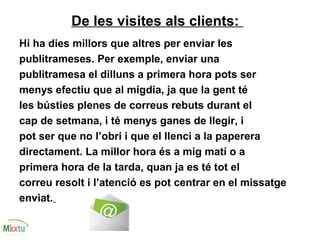 De les visites als clients:
Hi ha dies millors que altres per enviar les
publitrameses. Per exemple, enviar una
publitramesa el dilluns a primera hora pots ser
menys efectiu que al migdia, ja que la gent té
les bústies plenes de correus rebuts durant el
cap de setmana, i té menys ganes de llegir, i
pot ser que no l’obri i que el llenci a la paperera
directament. La millor hora és a mig matí o a
primera hora de la tarda, quan ja es té tot el
correu resolt i l’atenció es pot centrar en el missatge
enviat.
 