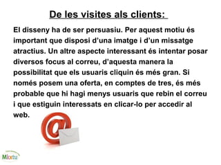 De les visites als clients:
El disseny ha de ser persuasiu. Per aquest motiu és
important que disposi d’una imatge i d’un missatge
atractius. Un altre aspecte interessant és intentar posar
diversos focus al correu, d’aquesta manera la
possibilitat que els usuaris cliquin és més gran. Si
només posem una oferta, en comptes de tres, és més
probable que hi hagi menys usuaris que rebin el correu
i que estiguin interessats en clicar-lo per accedir al
web.
 