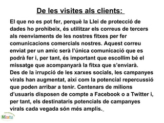 De les visites als clients:
El que no es pot fer, perquè la Llei de protecció de
dades ho prohibeix, és utilitzar els correus de tercers
als reenviaments de les nostres fitxes per fer
comunicacions comercials nostres. Aquest correu
enviat per un amic serà l’única comunicació que es
podrà fer i, per tant, és important que escollim bé el
missatge que acompanyarà la fitxa que s’enviarà.
Des de la irrupció de les xarxes socials, les campanyes
virals han augmentat, així com la potencial repercussió
que poden arribar a tenir. Centenars de milions
d’usuaris disposen de compte a Facebook o a Twitter i,
per tant, els destinataris potencials de campanyes
virals cada vegada són més amplis.
 