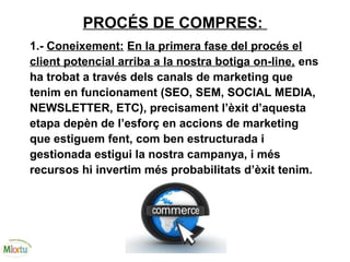 PROCÉS DE COMPRES:
1.- Coneixement: En la primera fase del procés el
client potencial arriba a la nostra botiga on-line, ens
ha trobat a través dels canals de marketing que
tenim en funcionament (SEO, SEM, SOCIAL MEDIA,
NEWSLETTER, ETC), precisament l’èxit d’aquesta
etapa depèn de l’esforç en accions de marketing
que estiguem fent, com ben estructurada i
gestionada estigui la nostra campanya, i més
recursos hi invertim més probabilitats d’èxit tenim.
 
