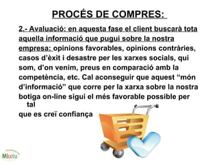 PROCÉS DE COMPRES:
2.- Avaluació: en aquesta fase el client buscarà tota
aquella informació que pugui sobre la nostra
empresa: opinions favorables, opinions contràries,
casos d’èxit i desastre per les xarxes socials, qui
som, d’on venim, preus en comparació amb la
competència, etc. Cal aconseguir que aquest “món
d’informació” que corre per la xarxa sobre la nostra
botiga on-line sigui el més favorable possible per
tal
que es creï confiança
 