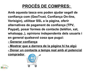 PROCÉS DE COMPRES:
Amb aquesta tasca ens poden ajudar segell de
confiança com (GeoTrust, Confiança On-line,
Verisigin), utilitzar SSL a la pàgina, oferir
alternatives de pagament de confiança (TPV,
Paypal), posar formes de contacte (telèfon, xat,
whatsapp..), opinions independents dels usuaris i
en general qualsevol cosa que pugui:
- Generar confiança
- Mostrar que a darrera de la pàgina hi ha algú
- Donar un contacte a temps real amb el potencial
comprador
 