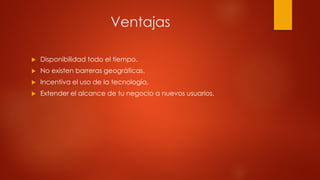 Ventajas
 Disponibilidad todo el tiempo.
 No existen barreras geográficas.
 Incentiva el uso de la tecnología.
 Extender el alcance de tu negocio a nuevos usuarios.
 