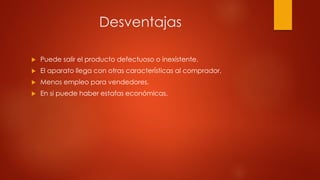 Desventajas
 Puede salir el producto defectuoso o inexistente.
 El aparato llega con otras características al comprador.
 Menos empleo para vendedores.
 En si puede haber estafas económicas.
 