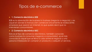 Tipos de e-commerce
 1. Comercio electrónico B2B
B2B es la abreviación de business to business (negocio a negocio), y es
aquel en donde la transacción comercial únicamente se realiza entre
empresas que operan en Internet, lo que quiere decir que no
intervienen consumidores.
 2. Comercio electrónico B2C
Este es el tipo de comercio electrónico, también conocido
como business to consumer (negocio a consumidor), es el más
conocido,Es aquel que se lleva a cabo entre el negocio y una
persona interesada en comprar un producto o adquirir un servicio.
 