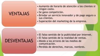 • Aumento de horario de atención a los clientes si
ningún costo.
• Se gana competición.
• Brindar un servicio innovador y de pago seguro a
sus clientes.
• Superación del marketing de la empresa.
VENTAJAS
• El falso sentido de la publicidad por Internet.
• El falso sentido de la realidad de ventas.
• Miedo a los errores de los medios de
comunicación.
• Perdida de derechos, marcas, nombres.
DESVENTAJAS
 