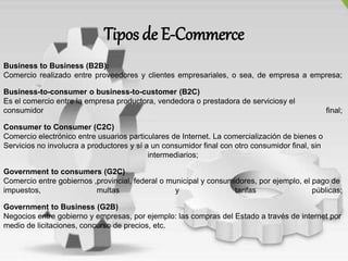 Tipos de E-Commerce
Business to Business (B2B):
Comercio realizado entre proveedores y clientes empresariales, o sea, de empresa a empresa;
Business-to-consumer o business-to-customer (B2C)
Es el comercio entre la empresa productora, vendedora o prestadora de serviciosy el
consumidor final;
Consumer to Consumer (C2C)
Comercio electrónico entre usuarios particulares de Internet. La comercialización de bienes o
Servicios no involucra a productores y sí a un consumidor final con otro consumidor final, sin
intermediarios;
Government to consumers (G2C)
Comercio entre gobiernos ,provincial, federal o municipal y consumidores, por ejemplo, el pago de
impuestos, multas y tarifas públicas;
Government to Business (G2B)
Negocios entre gobierno y empresas, por ejemplo: las compras del Estado a través de internet por
medio de licitaciones, concurso de precios, etc.
 