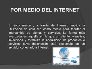 El e-commerce , a través de Internet, implica la
utilización de esta red como medio para facilitar el
intercambio de bienes y servicios. La forma más
avanzada es aquella en la que un cliente: visualiza,
selecciona y formaliza la adquisición de productos o
servicios cuya descripción está disponible en un
servidor conectado a Internet.
 