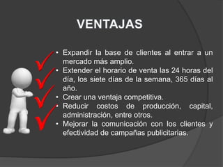• Expandir la base de clientes al entrar a un
mercado más amplio.
• Extender el horario de venta las 24 horas del
día, los siete días de la semana, 365 días al
año.
• Crear una ventaja competitiva.
• Reducir costos de producción, capital,
administración, entre otros.
• Mejorar la comunicación con los clientes y
efectividad de campañas publicitarias.
 