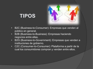 • B2C (Business-to-Consumer): Empresas que venden al
público en general.
• B2B (Business-to-Business): Empresas haciendo
negocios entre ellas.
• B2G (Business-to-Government): Empresas que venden a
instituciones de gobierno.
• C2C (Consumer-to-Consumer): Plataforma a partir de la
cual los consumidores compran y venden entre ellos.
 
