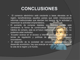• El comercio electrónico está creciendo a tasas elevadas en la
región, beneficiándose aquellos países que están introduciendo
reformas institucionales que atenúen los riesgos de la actividad y
maximicen la actividad emprendedora.
• El aumento de compras digitales por distintos medios está
cambiando la forma de comercializar nuestros productos y los
hábitos de compra, este es el futuro del comercio en el mundo, no
podemos estar excluidos.
• Ecuador avanza en el acceso a internet pero sigue rezagado en
temas de regulación y políticas de generación de negocios
innovadores.
• El desarrollo de la sociedad del conocimiento determinará el
desarrollo económico, hay que avanzar en esta vía so pena seguir a
la cola de la región y el mundo.
 