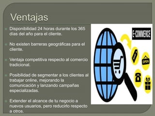  Disponibilidad 24 horas durante los 365
días del año para el cliente.
 No existen barreras geográficas para el
cliente.
 Ventaja competitiva respecto al comercio
tradicional.
 Posibilidad de segmentar a los clientes al
trabajar online, mejorando la
comunicación y lanzando campañas
especializadas.
 Extender el alcance de tu negocio a
nuevos usuarios, pero reducirlo respecto
a otros.
 