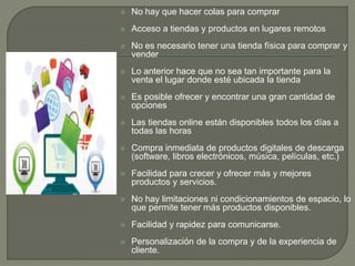  No hay que hacer colas para comprar
 Acceso a tiendas y productos en lugares remotos
 No es necesario tener una tienda física para comprar y
vender
 Lo anterior hace que no sea tan importante para la
venta el lugar donde esté ubicada la tienda
 Es posible ofrecer y encontrar una gran cantidad de
opciones
 Las tiendas online están disponibles todos los días a
todas las horas
 Compra inmediata de productos digitales de descarga
(software, libros electrónicos, música, películas, etc.)
 Facilidad para crecer y ofrecer más y mejores
productos y servicios.
 No hay limitaciones ni condicionamientos de espacio, lo
que permite tener más productos disponibles.
 Facilidad y rapidez para comunicarse.
 Personalización de la compra y de la experiencia de
cliente.
 