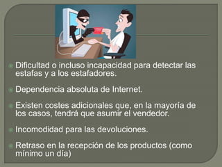  Dificultad o incluso incapacidad para detectar las
estafas y a los estafadores.
 Dependencia absoluta de Internet.
 Existen costes adicionales que, en la mayoría de
los casos, tendrá que asumir el vendedor.
 Incomodidad para las devoluciones.
 Retraso en la recepción de los productos (como
mínimo un día)
 