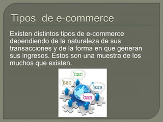 Existen distintos tipos de e-commerce
dependiendo de la naturaleza de sus
transacciones y de la forma en que generan
sus ingresos. Estos son una muestra de los
muchos que existen.
 