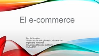 El e-commerce
Daniel Bolaños
Sistemas y Tecnología de la Información
Ingeniería Industrial
Universidad Técnica del Norte
23/06/2015
 