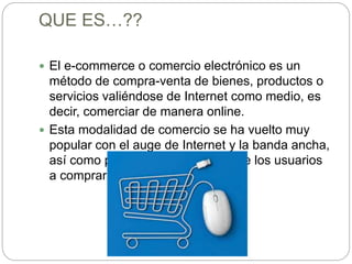 QUE ES…??
 El e-commerce o comercio electrónico es un
método de compra-venta de bienes, productos o
servicios valiéndose de Internet como medio, es
decir, comerciar de manera online.
 Esta modalidad de comercio se ha vuelto muy
popular con el auge de Internet y la banda ancha,
así como por el creciente interés de los usuarios
a comprar por Internet.
 