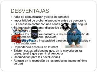 DESVENTAJAS
 Falta de comunicación y relación personal
 Imposibilidad de probar el producto antes de comprarlo
 Es necesario contar con una conexión a Internet segura
 Es imprescindible tener dispositivo desde el que
conectarse a Internet
 Miedo a los pagos fraudulentos, a las estafas y al robo de
la información personal (hackers)
 Dificultad o incluso incapacidad para detectar las estafas y
a los estafadores
 Dependencia absoluta de Internet
 Existen costes adicionales que, en la mayoría de los
casos, tendrá que asumir el vendedor
 Incomodidad para las devoluciones
 Retraso en la recepción de los productos (como mínimo
un día)
 